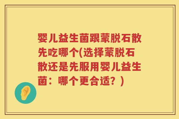 婴儿益生菌跟蒙脱石散先吃哪个(选择蒙脱石散还是先服用婴儿益生菌：哪个更合适？)