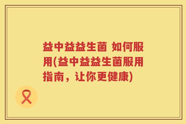 益中益益生菌 如何服用(益中益益生菌服用指南,让你更健康) 益中益益生菌 如何服用(益中益益生菌服用指南,让你更健康)