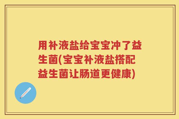 用补液盐给宝宝冲了益生菌(宝宝补液盐搭配益生菌让肠道更健康)