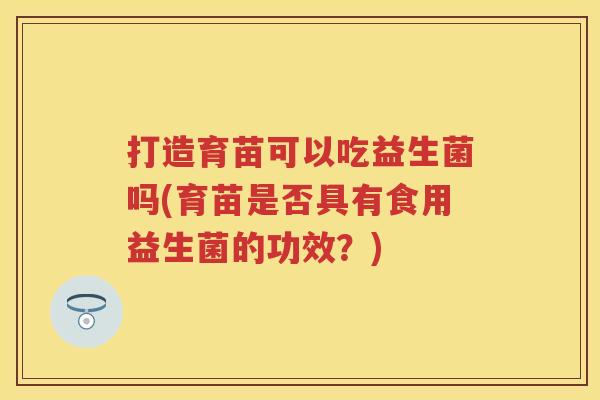 打造育苗可以吃益生菌吗(育苗是否具有食用益生菌的功效?) 打造育苗可以吃益生菌吗(育苗是否具有食用益生菌的功效?)
