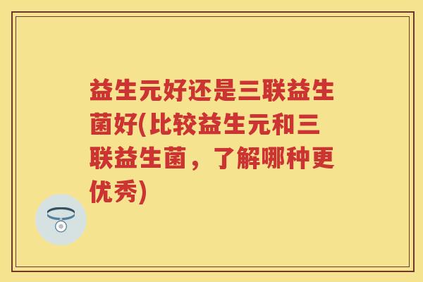 益生元好还是三联益生菌好(比较益生元和三联益生菌,了解哪种更优秀) 益生元好还是三联益生菌好(比较益生元和三联益生菌,了解哪种更优秀)