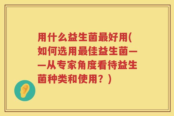 用什么益生菌好用(如何选用佳益生菌——从专家角度看待益生菌种类和使用?) 用什么益生菌好用(如何选用佳益生菌——从专家角度看待益生菌种类和使用?)