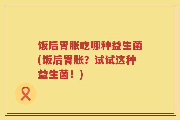 饭后胃胀吃哪种益生菌(饭后胃胀？试试这种益生菌！)