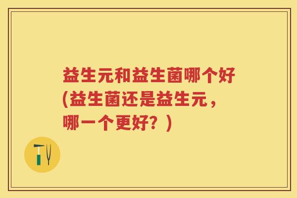 益生元和益生菌哪个好(益生菌还是益生元,哪一个更好?) 益生元和益生菌哪个好(益生菌还是益生元,哪一个更好?)