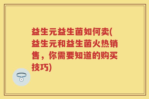 益生元益生菌如何卖(益生元和益生菌火热销售，你需要知道的购买技巧)