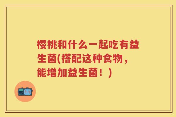 樱桃和什么一起吃有益生菌(搭配这种食物,能增加益生菌!) 樱桃和什么一起吃有益生菌(搭配这种食物,能增加益生菌!)