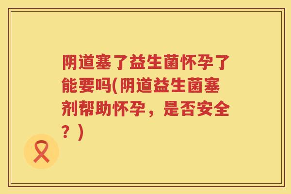 塞了益生菌怀孕了能要吗(益生菌塞剂帮助怀孕,是否安全?) 塞了益生菌怀孕了能要吗(益生菌塞剂帮助怀孕,是否安全?)