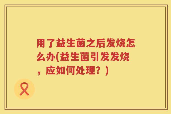 用了益生菌之后发烧怎么办(益生菌引发发烧,应如何处理?) 用了益生菌之后发烧怎么办(益生菌引发发烧,应如何处理?)