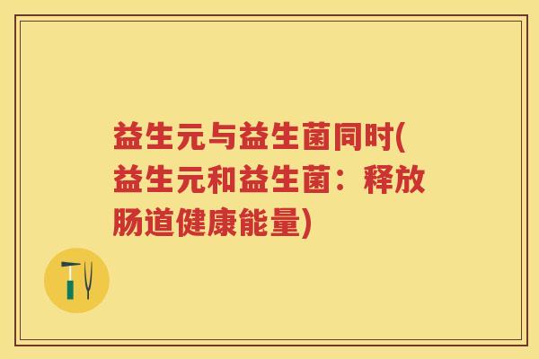 益生元与益生菌同时(益生元和益生菌：释放肠道健康能量)