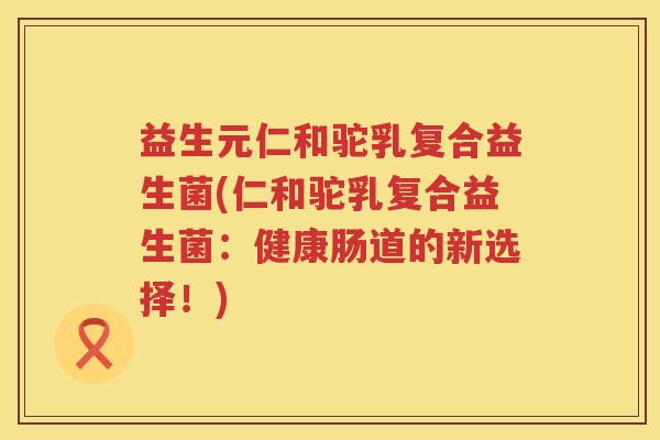 益生元仁和驼乳复合益生菌(仁和驼乳复合益生菌:健康肠道的新选择!) 益生元仁和驼乳复合益生菌(仁和驼乳复合益生菌:健康肠道的新选择!)
