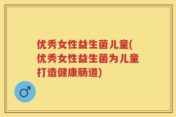 优秀女性益生菌儿童(优秀女性益生菌为儿童打造健康肠道)