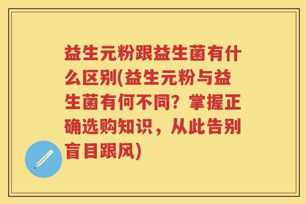 益生元粉跟益生菌有什么区别(益生元粉与益生菌有何不同?掌握正确选购知识,从此告别盲目跟风) 益生元粉跟益生菌有什么区别(益生元粉与益生菌有何不同?掌握正确选购知识,从此告别盲目跟风)