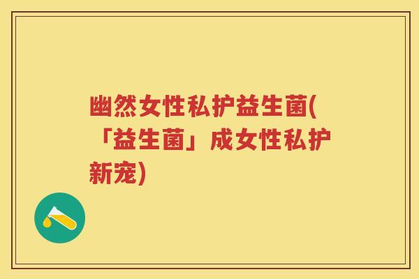 幽然女性私护益生菌(「益生菌」成女性私护新宠) 幽然女性私护益生菌(「益生菌」成女性私护新宠)