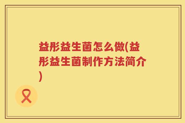 益彤益生菌怎么做(益彤益生菌制作方法简介) 益彤益生菌怎么做(益彤益生菌制作方法简介)