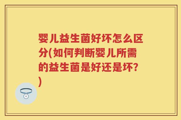 婴儿益生菌好坏怎么区分(如何判断婴儿所需的益生菌是好还是坏？)