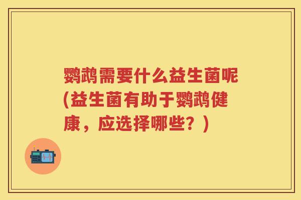 鹦鹉需要什么益生菌呢(益生菌有助于鹦鹉健康,应选择哪些?) 鹦鹉需要什么益生菌呢(益生菌有助于鹦鹉健康,应选择哪些?)