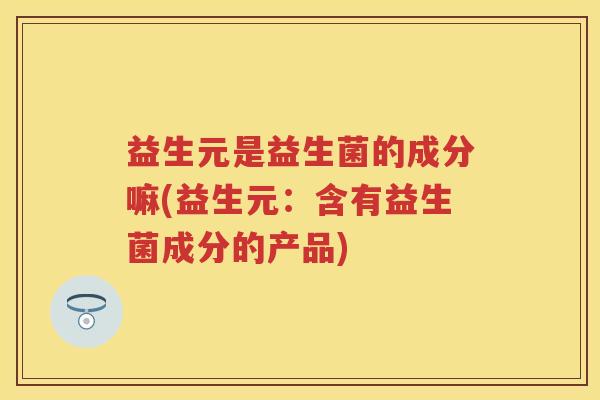 益生元是益生菌的成分嘛(益生元:含有益生菌成分的产品) 益生元是益生菌的成分嘛(益生元:含有益生菌成分的产品)