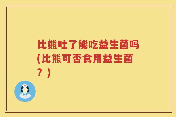 比熊吐了能吃益生菌吗(比熊可否食用益生菌?) 比熊吐了能吃益生菌吗(比熊可否食用益生菌?)