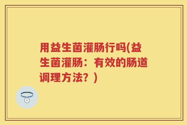 用益生菌灌肠行吗(益生菌灌肠:有效的肠道调理方法?) 用益生菌灌肠行吗(益生菌灌肠:有效的肠道调理方法?)