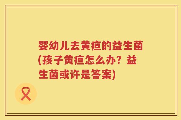 婴幼儿去黄疸的益生菌(孩子黄疸怎么办?益生菌或许是答案) 婴幼儿去黄疸的益生菌(孩子黄疸怎么办?益生菌或许是答案)