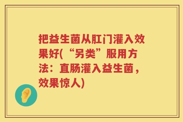 把益生菌从肛门灌入效果好(“另类”服用方法:直肠灌入益生菌,效果惊人) 把益生菌从肛门灌入效果好(“另类”服用方法:直肠灌入益生菌,效果惊人)