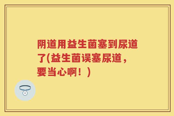 用益生菌塞到尿道了(益生菌误塞尿道，要当心啊！)