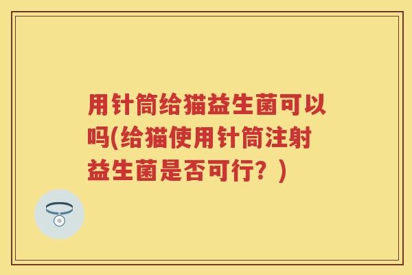用针筒给猫益生菌可以吗(给猫使用针筒注射益生菌是否可行?) 用针筒给猫益生菌可以吗(给猫使用针筒注射益生菌是否可行?)