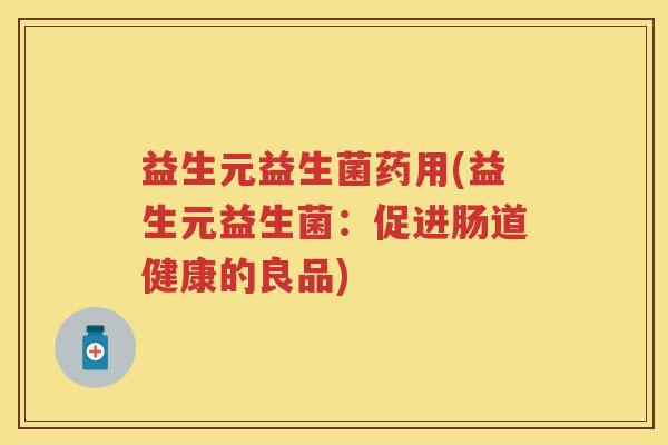 益生元益生菌药用(益生元益生菌:促进肠道健康的良品) 益生元益生菌药用(益生元益生菌:促进肠道健康的良品)