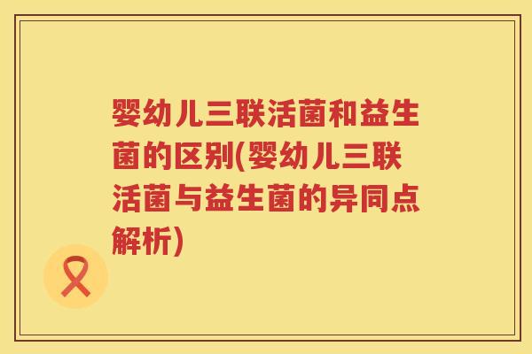 婴幼儿三联活菌和益生菌的区别(婴幼儿三联活菌与益生菌的异同点解析)
