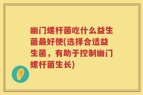 幽门螺杆菌吃什么益生菌好使(选择合适益生菌，有助于控制幽门螺杆菌生长)