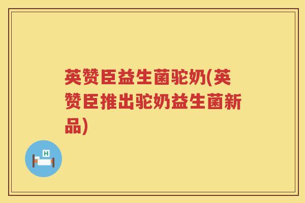 英赞臣益生菌驼奶(英赞臣推出驼奶益生菌新品)