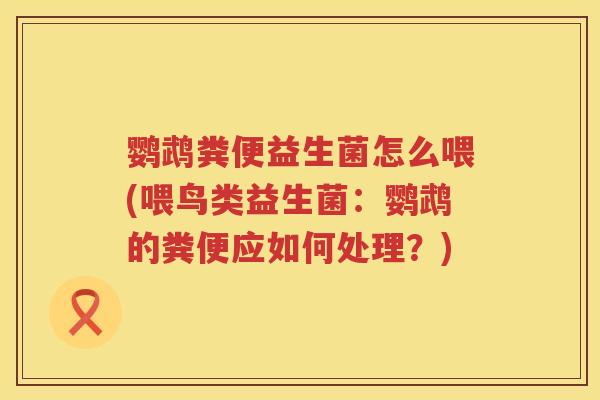 鹦鹉粪便益生菌怎么喂(喂鸟类益生菌:鹦鹉的粪便应如何处理?) 鹦鹉粪便益生菌怎么喂(喂鸟类益生菌:鹦鹉的粪便应如何处理?)