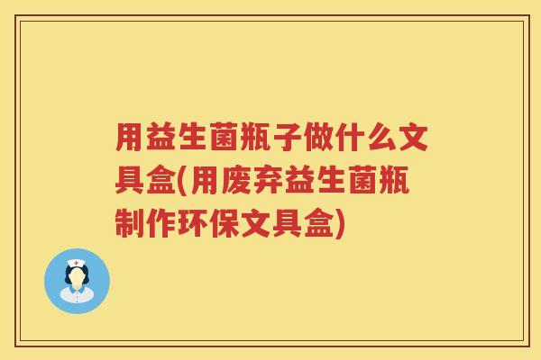 用益生菌瓶子做什么文具盒(用废弃益生菌瓶制作环保文具盒) 用益生菌瓶子做什么文具盒(用废弃益生菌瓶制作环保文具盒)