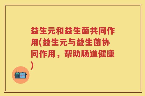 益生元和益生菌共同作用(益生元与益生菌协同作用,帮助肠道健康) 益生元和益生菌共同作用(益生元与益生菌协同作用,帮助肠道健康)
