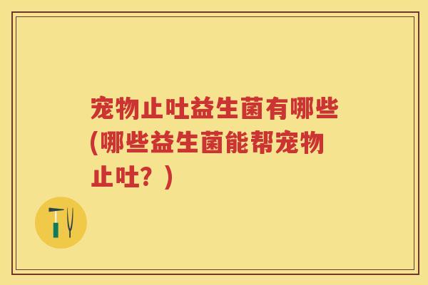 宠物止吐益生菌有哪些(哪些益生菌能帮宠物止吐?) 宠物止吐益生菌有哪些(哪些益生菌能帮宠物止吐?)