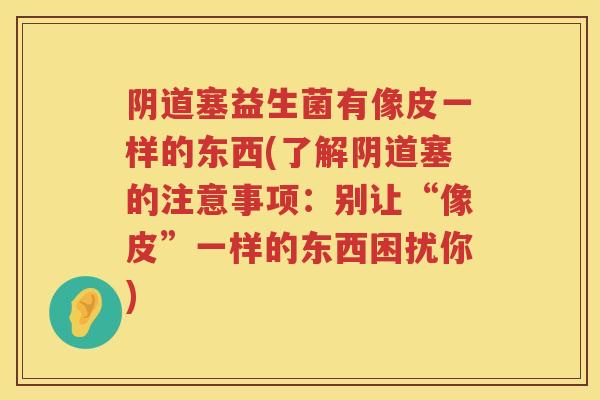 塞益生菌有像皮一样的东西(了解塞的注意事项:别让“像皮”一样的东西困扰你) 塞益生菌有像皮一样的东西(了解塞的注意事项:别让“像皮”一样的东西困扰你)