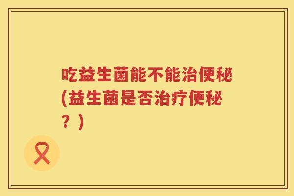 吃益生菌能不能(益生菌是否?) 吃益生菌能不能(益生菌是否?)