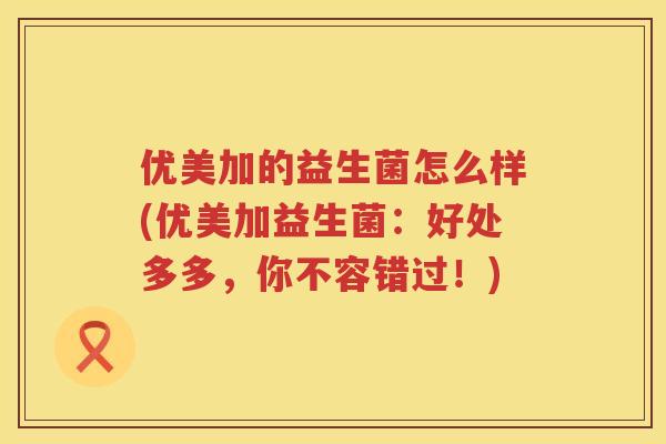 优美加的益生菌怎么样(优美加益生菌：好处多多，你不容错过！)