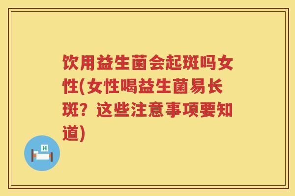 饮用益生菌会起斑吗女性(女性喝益生菌易长斑?这些注意事项要知道) 饮用益生菌会起斑吗女性(女性喝益生菌易长斑?这些注意事项要知道)