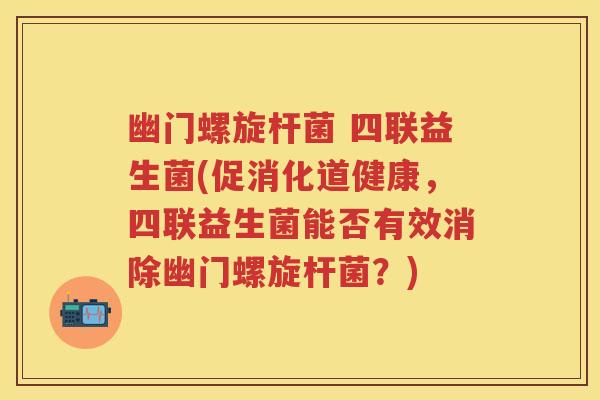 幽门螺旋杆菌 四联益生菌(促消化道健康，四联益生菌能否有效消除幽门螺旋杆菌？)