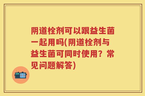 栓剂可以跟益生菌一起用吗(栓剂与益生菌可同时使用？常见问题解答)