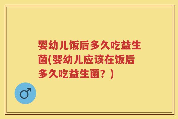 婴幼儿饭后多久吃益生菌(婴幼儿应该在饭后多久吃益生菌？)