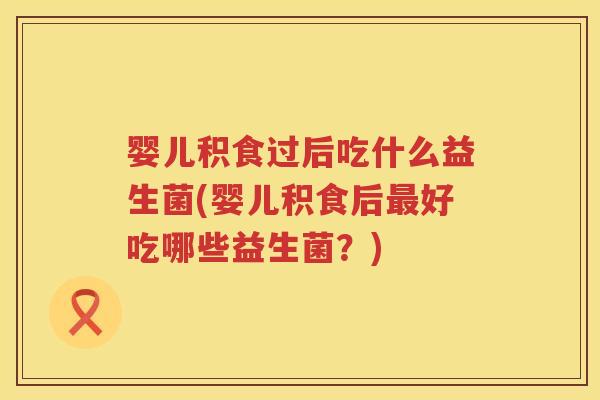 婴儿积食过后吃什么益生菌(婴儿积食后好吃哪些益生菌?) 婴儿积食过后吃什么益生菌(婴儿积食后好吃哪些益生菌?)