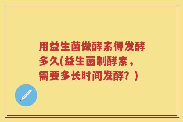 用益生菌做酵素得发酵多久(益生菌制酵素，需要多长时间发酵？)