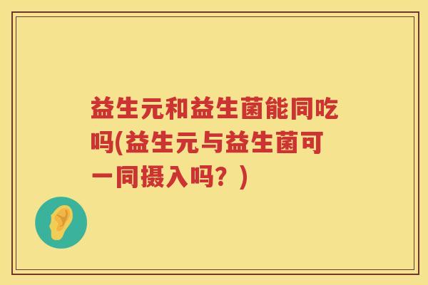 益生元和益生菌能同吃吗(益生元与益生菌可一同摄入吗?) 益生元和益生菌能同吃吗(益生元与益生菌可一同摄入吗?)