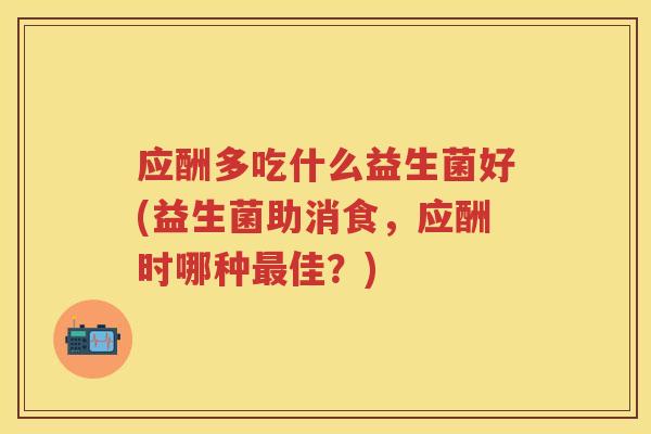 应酬多吃什么益生菌好(益生菌助消食，应酬时哪种佳？)