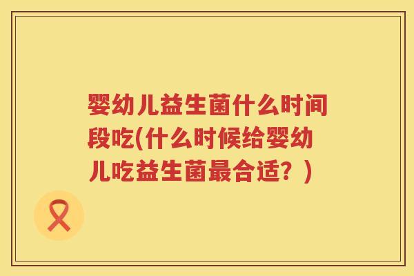 婴幼儿益生菌什么时间段吃(什么时候给婴幼儿吃益生菌合适?) 婴幼儿益生菌什么时间段吃(什么时候给婴幼儿吃益生菌合适?)