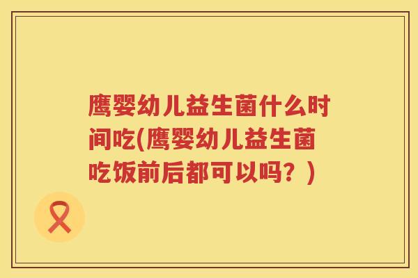 鹰婴幼儿益生菌什么时间吃(鹰婴幼儿益生菌吃饭前后都可以吗？)