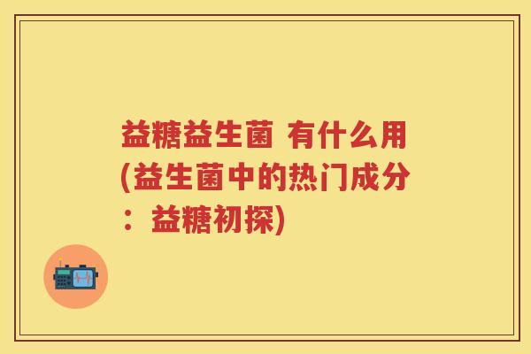 益糖益生菌 有什么用(益生菌中的热门成分:益糖初探) 益糖益生菌 有什么用(益生菌中的热门成分:益糖初探)