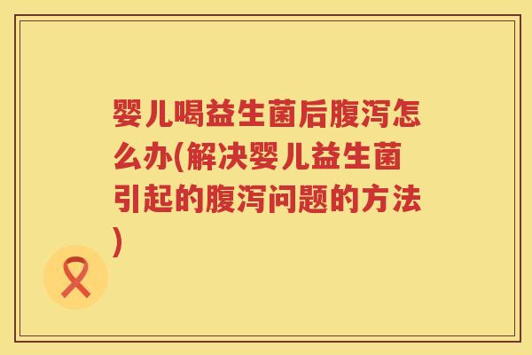 婴儿喝益生菌后怎么办(解决婴儿益生菌引起的问题的方法)